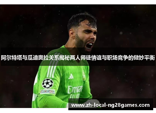 阿尔特塔与瓜迪奥拉关系揭秘两人师徒情谊与职场竞争的微妙平衡