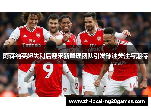 阿森纳英超失利后迎来新管理团队引发球迷关注与期待