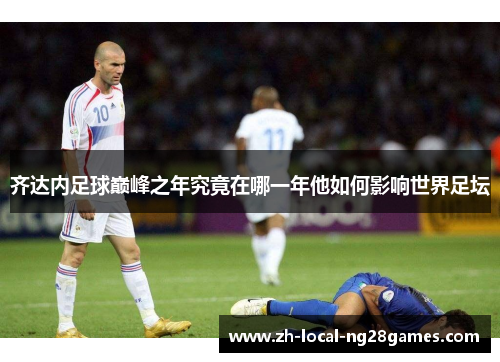 齐达内足球巅峰之年究竟在哪一年他如何影响世界足坛