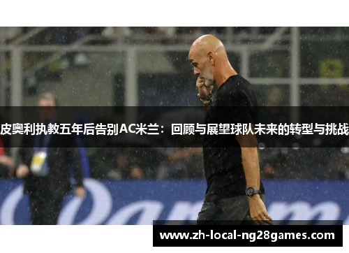 皮奥利执教五年后告别AC米兰:回顾与展望球队未来的转型与挑战 皮奥利执教五年后告别AC米兰:回顾与展望球队未来的转型与挑战