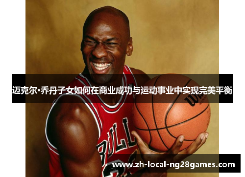 迈克尔·乔丹子女如何在商业成功与运动事业中实现完美平衡 迈克尔·乔丹子女如何在商业成功与运动事业中实现完美平衡
