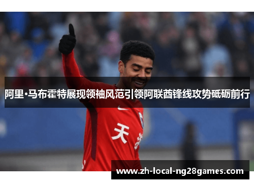 阿里·马布霍特展现领袖风范引领阿联酋锋线攻势砥砺前行 阿里·马布霍特展现领袖风范引领阿联酋锋线攻势砥砺前行